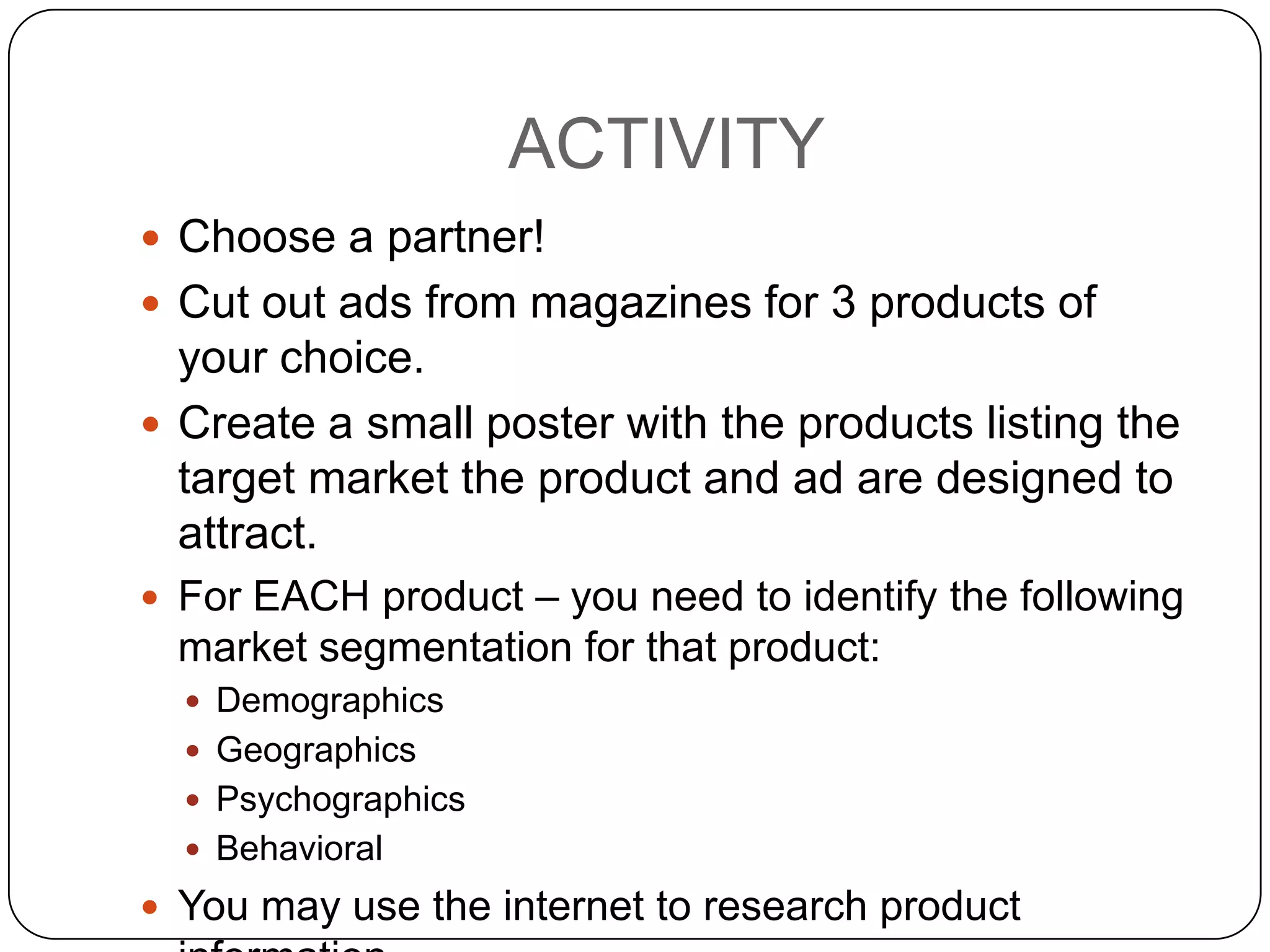 ACTIVITY
 Choose a partner!
 Cut out ads from magazines for 3 products of
  your choice.
 Create a small poster with the products listing the
  target market the product and ad are designed to
  attract.
 For EACH product – you need to identify the following
  market segmentation for that product:
   Demographics
   Geographics
   Psychographics
   Behavioral
 You may use the internet to research product
 