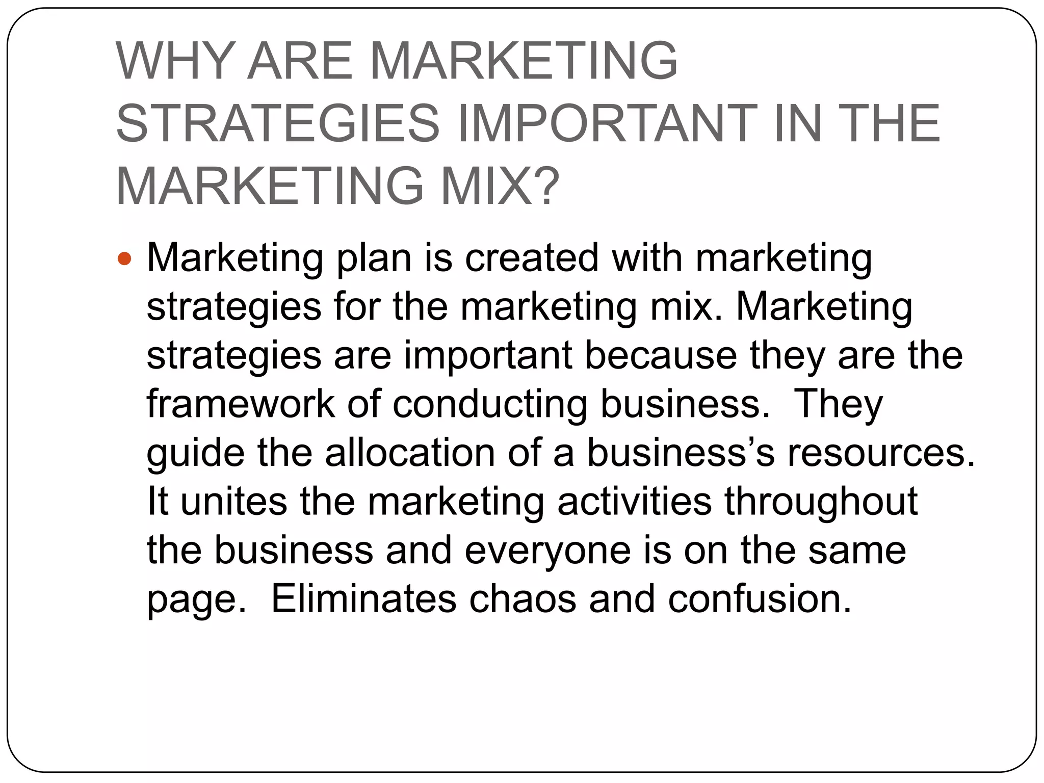 WHY ARE MARKETING
STRATEGIES IMPORTANT IN THE
MARKETING MIX?
 Marketing plan is created with marketing
 strategies for the marketing mix. Marketing
 strategies are important because they are the
 framework of conducting business. They
 guide the allocation of a business’s resources.
 It unites the marketing activities throughout
 the business and everyone is on the same
 page. Eliminates chaos and confusion.
 