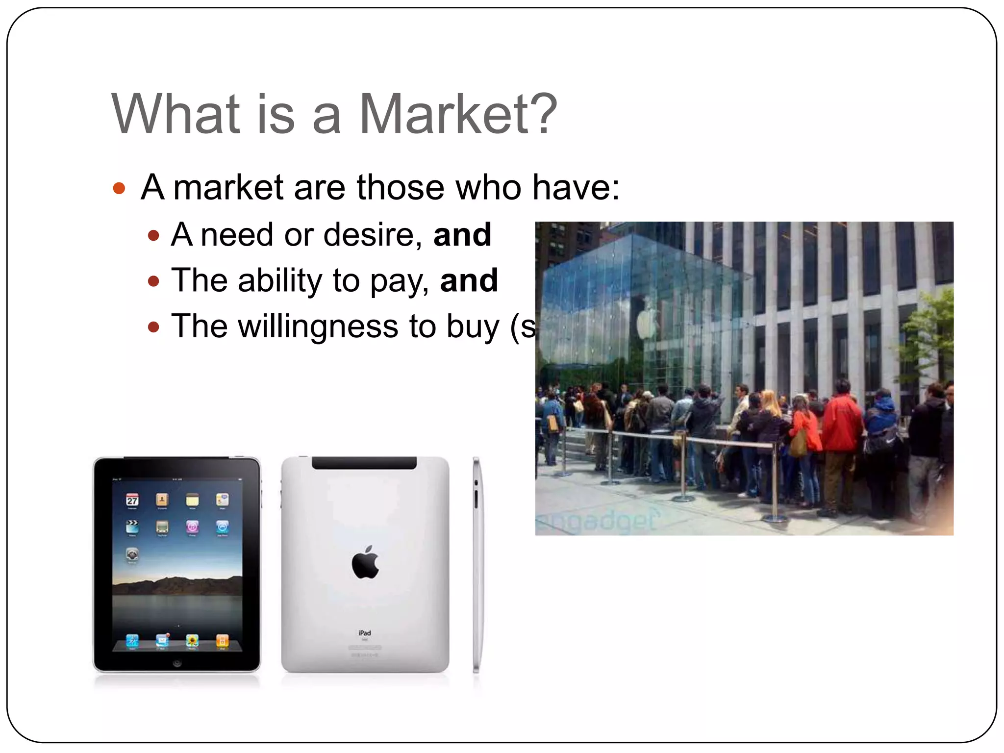 What is a Market?
 A market are those who have:
   A need or desire, and
   The ability to pay, and
   The willingness to buy (soon)
 