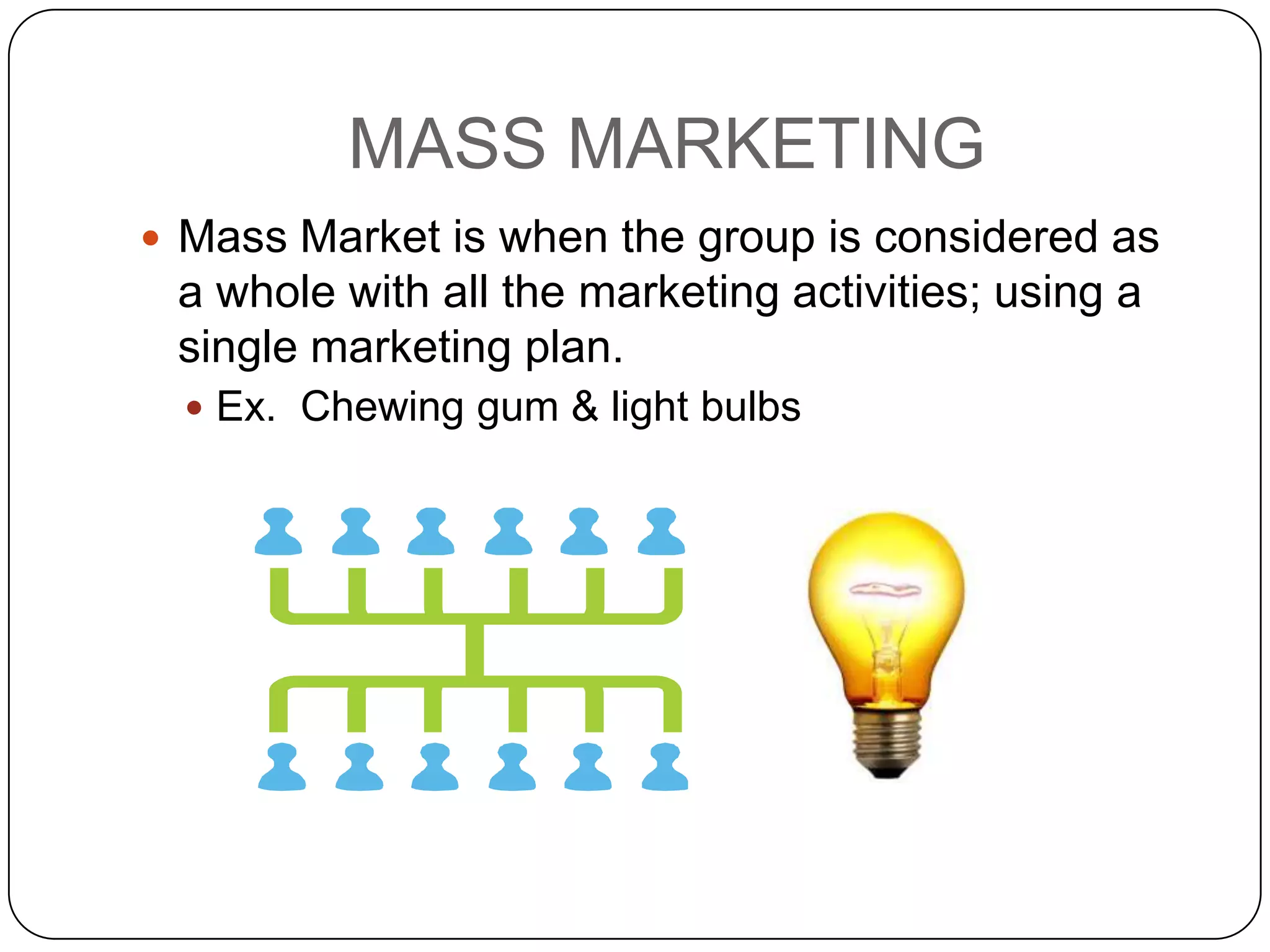 MASS MARKETING
 Mass Market is when the group is considered as
 a whole with all the marketing activities; using a
 single marketing plan.
   Ex. Chewing gum & light bulbs
 