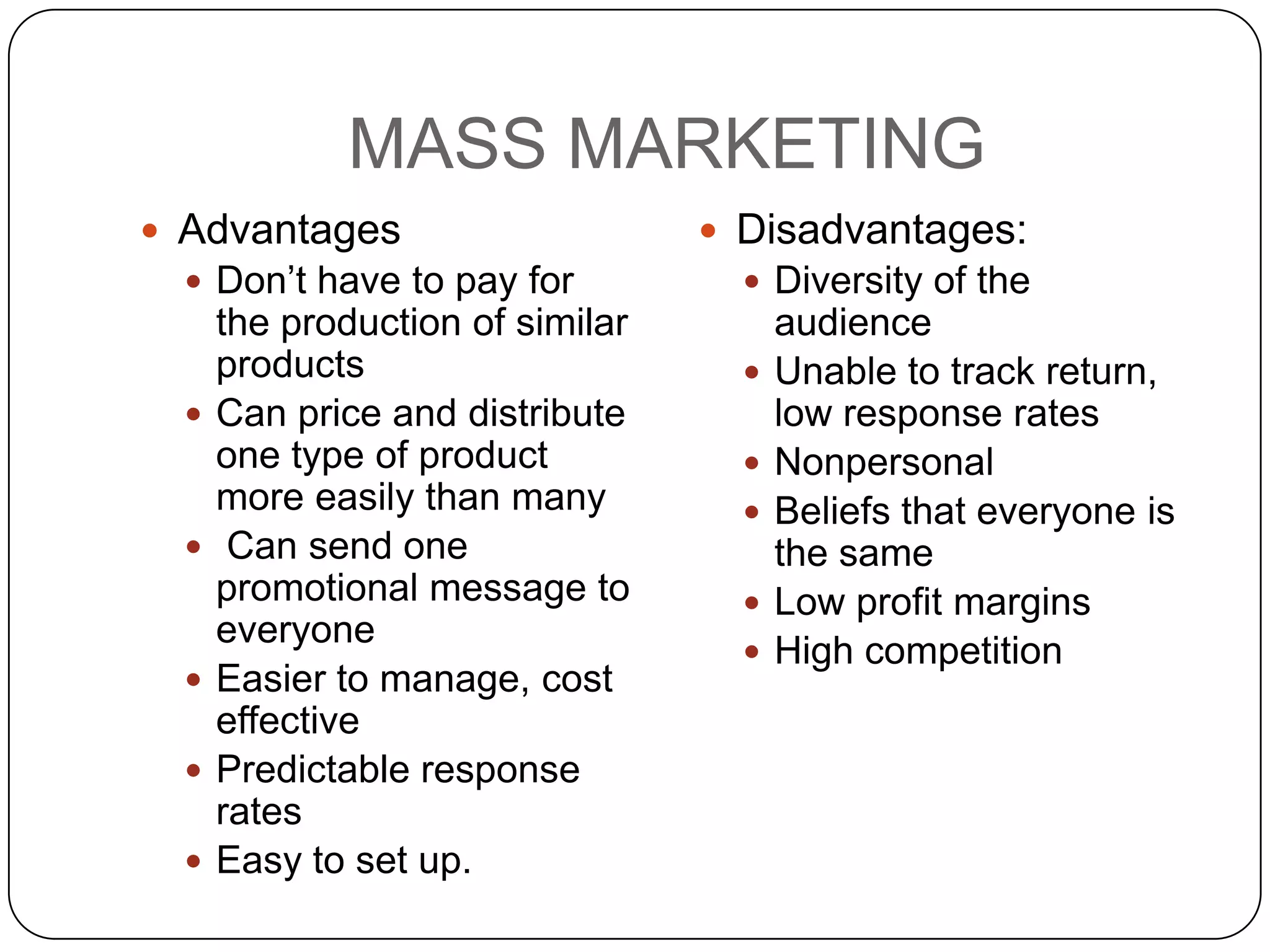 MASS MARKETING
 Advantages                       Disadvantages:
   Don’t have to pay for            Diversity of the
      the production of similar         audience
      products                         Unable to track return,
     Can price and distribute          low response rates
      one type of product              Nonpersonal
      more easily than many            Beliefs that everyone is
      Can send one                     the same
      promotional message to           Low profit margins
      everyone
                                       High competition
     Easier to manage, cost
      effective
     Predictable response
      rates
     Easy to set up.
 