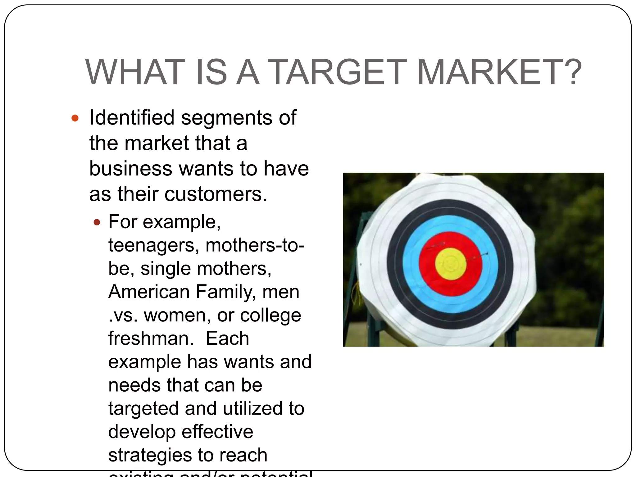WHAT IS A TARGET MARKET?
 Identified segments of
  the market that a
  business wants to have
  as their customers.
   For example,
    teenagers, mothers-to-
    be, single mothers,
    American Family, men
    .vs. women, or college
    freshman. Each
    example has wants and
    needs that can be
    targeted and utilized to
    develop effective
    strategies to reach
 