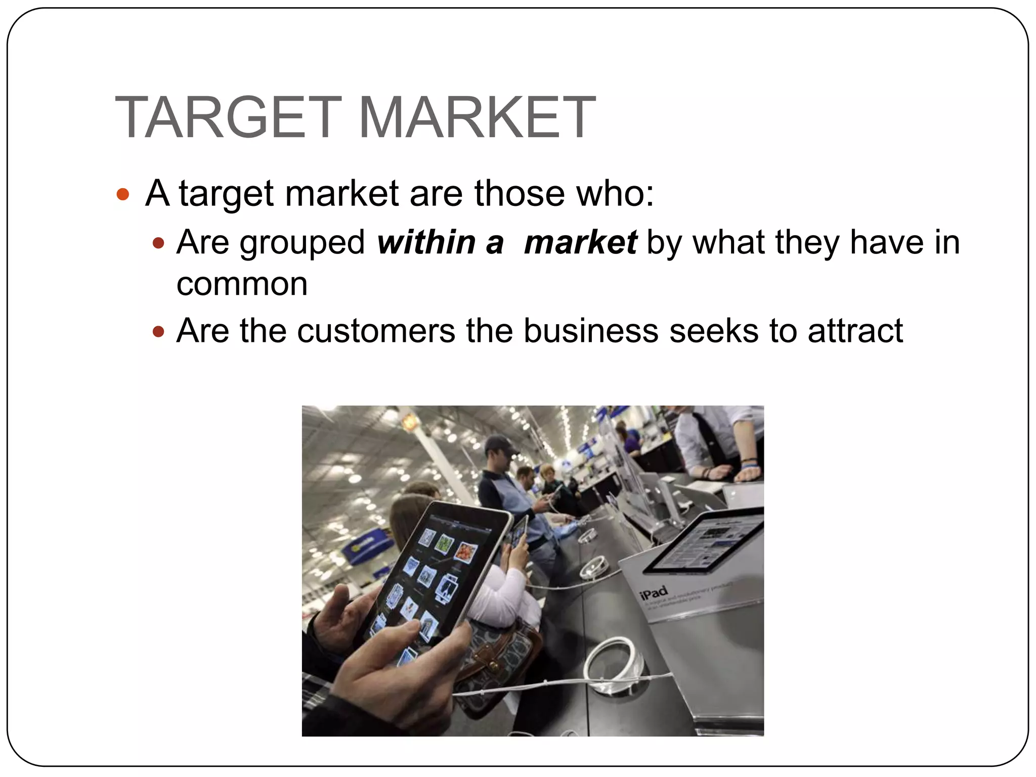 TARGET MARKET
 A target market are those who:
   Are grouped within a market by what they have in
    common
   Are the customers the business seeks to attract
 