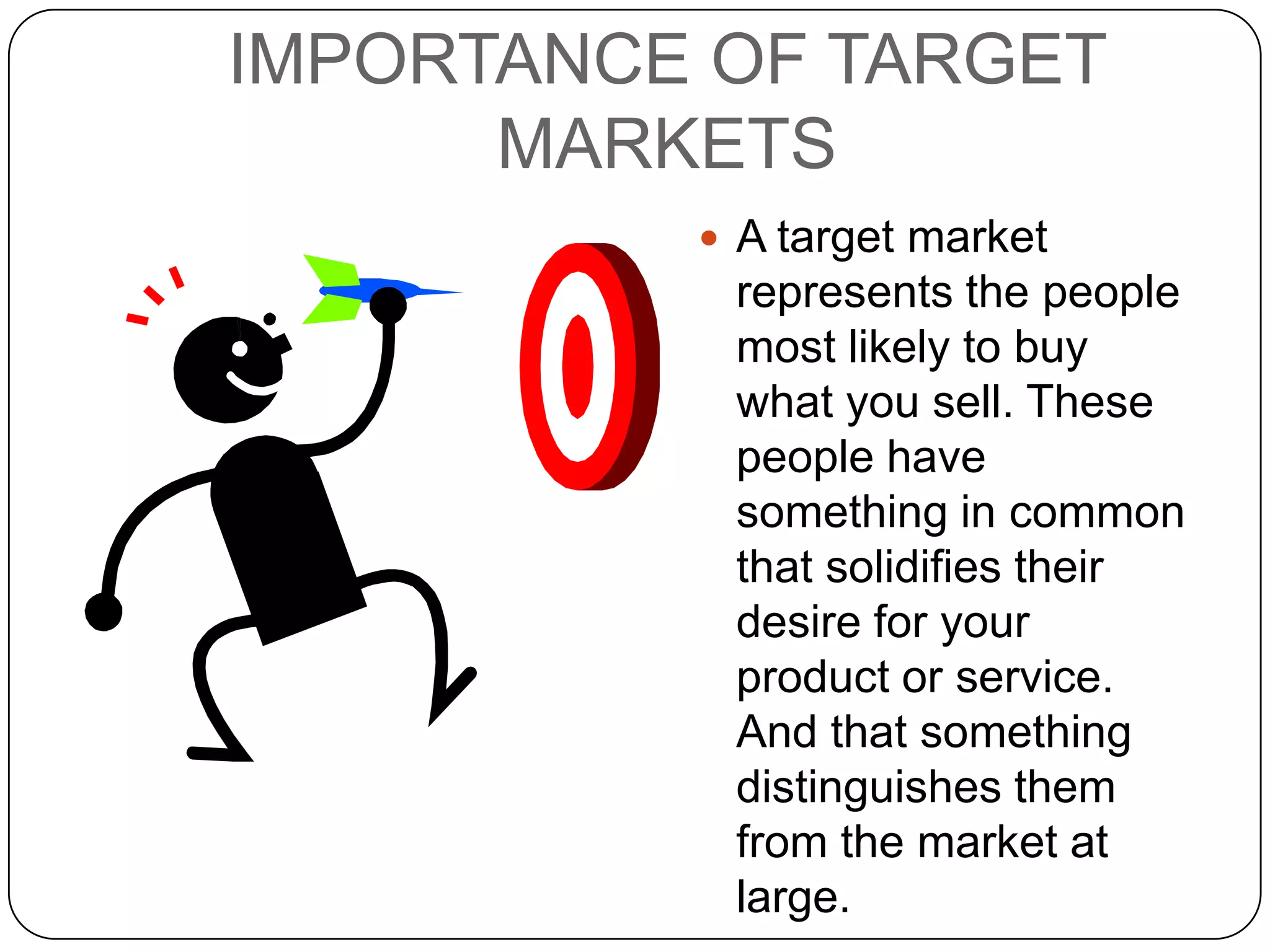 IMPORTANCE OF TARGET
      MARKETS
           A target market
           represents the people
           most likely to buy
           what you sell. These
           people have
           something in common
           that solidifies their
           desire for your
           product or service.
           And that something
           distinguishes them
           from the market at
           large.
 