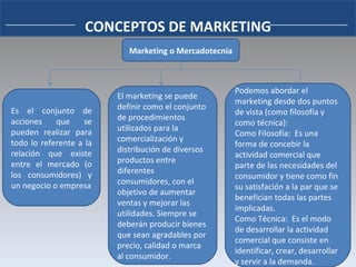 CONCEPTOS DE MARKETING Marketing o Mercadotecnia Es el conjunto de acciones que se pueden realizar para todo lo referente a la relación que existe entre el mercado (o los consumidores) y un negocio o empresa El marketing se puede definir como el conjunto de procedimientos utilizados para la comercialización y distribución de diversos productos entre diferentes consumidores, con el objetivo de aumentar ventas y mejorar las utilidades. Siempre se deberán producir bienes que sean agradables por precio, calidad o marca al consumidor. Podemos abordar el marketing desde dos puntos de vista (como filosofía y como técnica): Como Filosofía:  Es una forma de concebir la actividad comercial que parte de las necesidades del consumidor y tiene como fin su satisfación a la par que se benefician todas las partes implicadas. Como Técnica:  Es el modo de desarrollar la actividad comercial que consiste en identificar, crear, desarrollar y servir a la demanda. 
