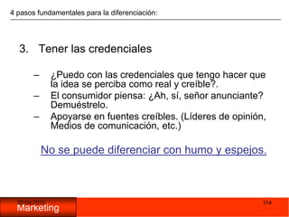 05/11/20091144 pasos fundamentales para la diferenciación:Tener las credenciales¿Puedo con las credenciales que tengo hacer que la idea se perciba como real y creíble?.El consumidor piensa: ¿Ah, sí, señor anunciante? Demuéstrelo.Apoyarse en fuentes creíbles. (Líderes de opinión, Medios de comunicación, etc.)No se puede diferenciar con humo y espejos.