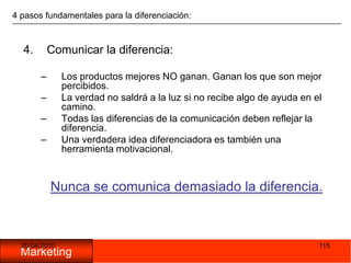 05/11/20091154 pasos fundamentales para la diferenciación:Comunicar la diferencia:Los productos mejores NO ganan. Ganan los que son mejor percibidos.La verdad no saldrá a la luz si no recibe algo de ayuda en el camino.Todas las diferencias de la comunicación deben reflejar la diferencia.Una verdadera idea diferenciadora es también una herramienta motivacional.Nunca se comunica demasiado la diferencia.