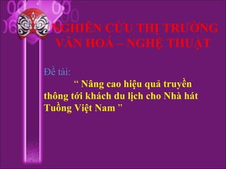 NGHIÊN CỨU THỊ TRƯỜNG
 VĂN HOÁ – NGHỆ THUẬT

Đề tài:
       “ Nâng cao hiệu quả truyền
thông tới khách du lịch cho Nhà hát
Tuồng Việt Nam ”
 