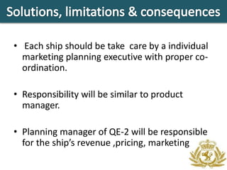 • Each ship should be take care by a individual
  marketing planning executive with proper co-
  ordination.

• Responsibility will be similar to product
  manager.

• Planning manager of QE-2 will be responsible
  for the ship’s revenue ,pricing, marketing.
 
