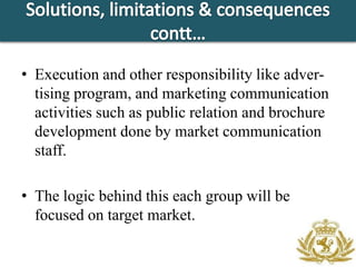 • Execution and other responsibility like adver-
  tising program, and marketing communication
  activities such as public relation and brochure
  development done by market communication
  staff.

• The logic behind this each group will be
  focused on target market.
 