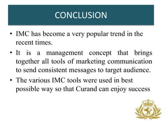 CONCLUSION
• IMC has become a very popular trend in the
  recent times.
• It is a management concept that brings
  together all tools of marketing communication
  to send consistent messages to target audience.
• The various IMC tools were used in best
  possible way so that Curand can enjoy success
 