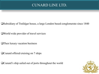 CUNARD LINE LTD.



Subsidiary of Trafalgar house, a large London based conglomerate since 1840


World wide provider of travel services


Then luxury vacation business


Cunard offered cruising on 7 ships


Cunard’s ship sailed out of ports throughout the world
 