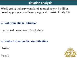 World cruise industry consist of approximately 4 million
boarding per year, and luxury segment consist of only 8%.


Past promotional situation

Individual promotion of each ships


Product situation/Service Situation

5-stars

4-stars
 