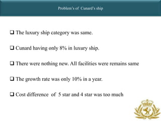 Problem’s of Cunard’s ship




 The luxury ship category was same.

 Cunard having only 8% in luxury ship.

 There were nothing new. All facilities were remains same

 The growth rate was only 10% in a year.

 Cost difference of 5 star and 4 star was too much
 