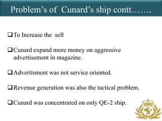 Problem’s of Cunard’s ship contt…….

To Increase the sell

Cunard expand more money on aggressive
 advertisement in magazine.

Advertisment was not service oriented.

Revenue generation was also the tactical problem.

Cunard was concentrated on only QE-2 ship.
 