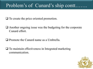 Problem’s of Cunard’s ship contt…….

 To create the price oriented promotion.

 Another ongoing issue was the budgeting for the corporate
  Cunard effort.

 Promote the Cunard name as a Umbrella.

 To maintain effectiveness in Integrated marketing
  communication.
 