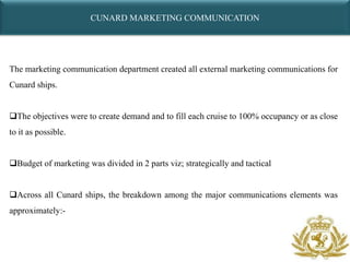 CUNARD MARKETING COMMUNICATION




The marketing communication department created all external marketing communications for
Cunard ships.


The objectives were to create demand and to fill each cruise to 100% occupancy or as close
to it as possible.


Budget of marketing was divided in 2 parts viz; strategically and tactical


Across all Cunard ships, the breakdown among the major communications elements was
approximately:-
 