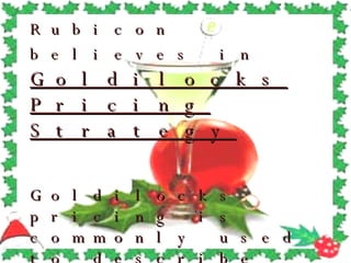 Rubicon believes in   Goldilocks Pricing Strategy Goldilocks pricing is commonly used to describe the practice of providing a "gold-plated" version of a product at a premium price in order to make the next-lower priced option look more reasonably priced 