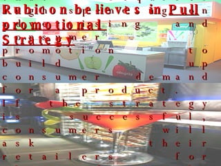 A “pull” selling strategy is one that requires high spending on advertising and consumer promotion to build up consumer demand for a product.  If the strategy is successful, consumers will ask their retailers for the product, the retailers will ask the wholesalers, and the wholesalers will ask the producers. Rubicon believes in  Pull promotional  Strategy 