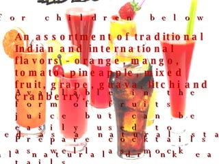 An assortment of traditional Indian and international flavors - orange, mango, tomato, pineapple, mixed fruit, grape, guava, litchi and cranberry. Available in the form of fruits juice but can be easily used to Prepare cocktails as well as mock tails. Can be used as a natural starter 125 ml packs for children below six years. A non-artificial natural drink easily consumable  
