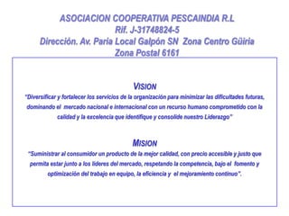 ASOCIACION COOPERATIVA PESCAINDIA R.L
                           Rif. J-31748824-5
      Dirección. Av. Paria Local Galpón SN Zona Centro Güiria
                           Zona Postal 6161


                                             VISION
“Diversificar y fortalecer los servicios de la organización para minimizar las dificultades futuras,
dominando el mercado nacional e internacional con un recurso humano comprometido con la
             calidad y la excelencia que identifique y consolide nuestro Liderazgo”



                                            MISION
 “Suministrar al consumidor un producto de la mejor calidad, con precio accesible y justo que
  permita estar junto a los lideres del mercado, respetando la competencia, bajo el fomento y
         optimización del trabajo en equipo, la eficiencia y el mejoramiento continuo”.
 