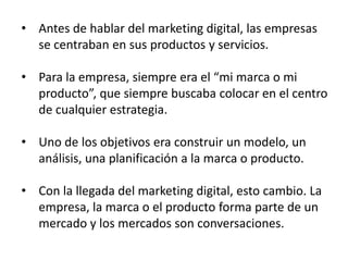 • Antes de hablar del marketing digital, las empresas
se centraban en sus productos y servicios.
• Para la empresa, siempre era el “mi marca o mi
producto”, que siempre buscaba colocar en el centro
de cualquier estrategia.
• Uno de los objetivos era construir un modelo, un
análisis, una planificación a la marca o producto.
• Con la llegada del marketing digital, esto cambio. La
empresa, la marca o el producto forma parte de un
mercado y los mercados son conversaciones.

 