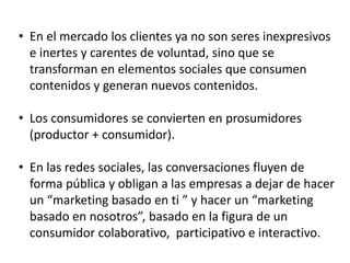 • En el mercado los clientes ya no son seres inexpresivos
e inertes y carentes de voluntad, sino que se
transforman en elementos sociales que consumen
contenidos y generan nuevos contenidos.
• Los consumidores se convierten en prosumidores
(productor + consumidor).

• En las redes sociales, las conversaciones fluyen de
forma pública y obligan a las empresas a dejar de hacer
un “marketing basado en ti ” y hacer un “marketing
basado en nosotros”, basado en la figura de un
consumidor colaborativo, participativo e interactivo.

 