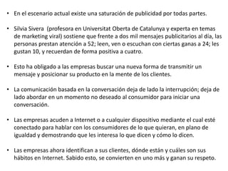 • En el escenario actual existe una saturación de publicidad por todas partes.
• Silvia Sivera (profesora en Universitat Oberta de Catalunya y experta en temas
de marketing viral) sostiene que frente a dos mil mensajes publicitarios al día, las
personas prestan atención a 52; leen, ven o escuchan con ciertas ganas a 24; les
gustan 10, y recuerdan de forma positiva a cuatro.
• Esto ha obligado a las empresas buscar una nueva forma de transmitir un
mensaje y posicionar su producto en la mente de los clientes.
• La comunicación basada en la conversación deja de lado la interrupción; deja de
lado abordar en un momento no deseado al consumidor para iniciar una
conversación.
• Las empresas acuden a Internet o a cualquier dispositivo mediante el cual esté
conectado para hablar con los consumidores de lo que quieran, en plano de
igualdad y demostrando que les interesa lo que dicen y cómo lo dicen.
• Las empresas ahora identifican a sus clientes, dónde están y cuáles son sus
hábitos en Internet. Sabido esto, se convierten en uno más y ganan su respeto.

 