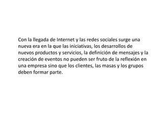Con la llegada de Internet y las redes sociales surge una
nueva era en la que las iniciativas, los desarrollos de
nuevos productos y servicios, la definición de mensajes y la
creación de eventos no pueden ser fruto de la reflexión en
una empresa sino que los clientes, las masas y los grupos
deben formar parte.

 