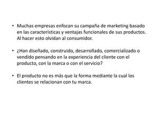 • Muchas empresas enfocan su campaña de marketing basado
en las características y ventajas funcionales de sus productos.
Al hacer esto olvidan al consumidor.
• ¿Han diseñado, construido, desarrollado, comercializado o
vendido pensando en la experiencia del cliente con el
producto, con la marca o con el servicio?
• El producto no es más que la forma mediante la cual los
clientes se relacionan con tu marca.

 