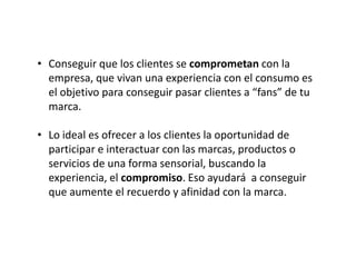 • Conseguir que los clientes se comprometan con la
empresa, que vivan una experiencia con el consumo es
el objetivo para conseguir pasar clientes a “fans” de tu
marca.
• Lo ideal es ofrecer a los clientes la oportunidad de
participar e interactuar con las marcas, productos o
servicios de una forma sensorial, buscando la
experiencia, el compromiso. Eso ayudará a conseguir
que aumente el recuerdo y afinidad con la marca.

 