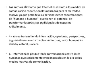 • Los autores afirmaron que Internet es distinto a los medios de
comunicación convencionales utilizados para el mercadeo
masivo, ya que permite a las personas tener conversaciones
de "humano a humano", que tienen el potencial de
transformar las prácticas tradicionales de negocios
radicalmente.
• 4.- Ya sea transmitiendo información, opiniones, perspectivas,
argumentos en contra o notas humorosas, la voz humana es
abierta, natural, sincera.
• 6.- Internet hace posible tener conversaciones entre seres
humanos que simplemente eran imposibles en la era de los
medios masivos de comunicación.

 