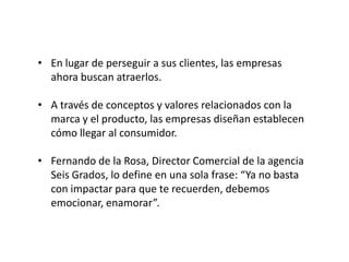 • En lugar de perseguir a sus clientes, las empresas
ahora buscan atraerlos.
• A través de conceptos y valores relacionados con la
marca y el producto, las empresas diseñan establecen
cómo llegar al consumidor.
• Fernando de la Rosa, Director Comercial de la agencia
Seis Grados, lo define en una sola frase: “Ya no basta
con impactar para que te recuerden, debemos
emocionar, enamorar”.

 