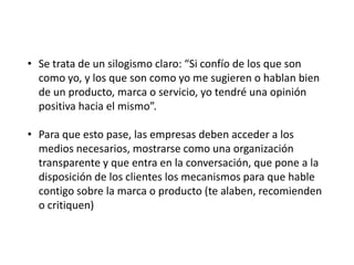 • Se trata de un silogismo claro: “Si confío de los que son
como yo, y los que son como yo me sugieren o hablan bien
de un producto, marca o servicio, yo tendré una opinión
positiva hacia el mismo”.
• Para que esto pase, las empresas deben acceder a los
medios necesarios, mostrarse como una organización
transparente y que entra en la conversación, que pone a la
disposición de los clientes los mecanismos para que hable
contigo sobre la marca o producto (te alaben, recomienden
o critiquen)

 