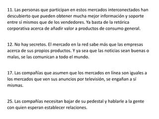 11. Las personas que participan en estos mercados interconectados han
descubierto que pueden obtener mucha mejor información y soporte
entre sí mismos que de los vendedores. Ya basta de la retórica
corporativa acerca de añadir valor a productos de consumo general.
12. No hay secretos. El mercado en la red sabe más que las empresas
acerca de sus propios productos. Y ya sea que las noticias sean buenas o
malas, se las comunican a todo el mundo.
17. Las compañías que asumen que los mercados en línea son iguales a
los mercados que ven sus anuncios por televisión, se engañan a sí
mismas.
25. Las compañías necesitan bajar de su pedestal y hablarle a la gente
con quien esperan establecer relaciones.

 