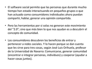 • El software social permite que las personas que durante mucho
tiempo han estado interactuando en pequeños grupos o que
han actuado como consumidores individuales ahora puedan
compartir, hablar, generar una opinión compartida.

• Pero las herramientas por si solas no generan este movimiento
del “2.0”; sino que más bien lo que nos ayudan es a descubrir el
concepto de comunidad.
• Los consumidores descubren los beneficios de entrar y
pertenecer a redes sociales. Y lo hacen porque se dan cuenta
que les sirve para tres cosas, según José Luis Orihuela, profesor
de la Universidad de Navarra: Comunicarse, generar comunidad
(encontrar e integrar personas, individuos) y cooperar (ayudar a
hacer cosas juntos).

 