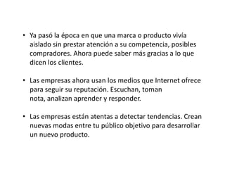 • Ya pasó la época en que una marca o producto vivía
aislado sin prestar atención a su competencia, posibles
compradores. Ahora puede saber más gracias a lo que
dicen los clientes.

• Las empresas ahora usan los medios que Internet ofrece
para seguir su reputación. Escuchan, toman
nota, analizan aprender y responder.
• Las empresas están atentas a detectar tendencias. Crean
nuevas modas entre tu público objetivo para desarrollar
un nuevo producto.

 