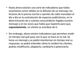 • Hasta ahora existían una serie de indicadores que todos
asumíamos como válidos en la difusión de un mensaje: los
lectores de la prensa escrita u oyentes de radio marcaban el
día a día en la contratación de espacios publicitarios, en la
determinación de a cuántos consumidores llegaba nuestro
mensaje o en las veces que había que repetirlo para que,
supuestamente, un cliente se acordase de ti.
• Sin embargo, ahora existen indicadores que permiten medir
en tiempo real qué pasa con lo que se hace en la red. Se
lanza un mensaje y se podrá monitorizar en tiempo real su
respuesta, se podrá entender cómo lo reciben los clientes,
podrás modificarlo, adaptarlo, cambiarlo o potenciarlo.

 