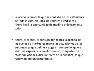 • Se acabó la era en la que se confiaba en los estándares
de toda la vida, en unos indicadores estadísticos.
Ahora llegó la oportunidad de medirlo prácticamente
todo.

• Ahora, el cliente, el consumidor, marca la agenda de
los planes de marketing, marca las actuaciones de las
empresas ya que define y exige un contenido, quiere
vivir una experiencia en el consumo, comparte con
otros sus visiones, dice (a través de la analítica) lo que
hace y quiere un compromiso.

 