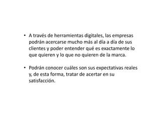 • A través de herramientas digitales, las empresas
podrán acercarse mucho más al día a día de sus
clientes y poder entender qué es exactamente lo
que quieren y lo que no quieren de la marca.
• Podrán conocer cuáles son sus expectativas reales
y, de esta forma, tratar de acertar en su
satisfacción.

 