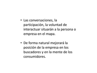 • Las conversaciones, la
participación, la voluntad de
interactuar situarán a la persona o
empresa en el mapa.
• De forma natural mejorará la
posición de la empresa en los
buscadores y en la mente de los
consumidores.

 