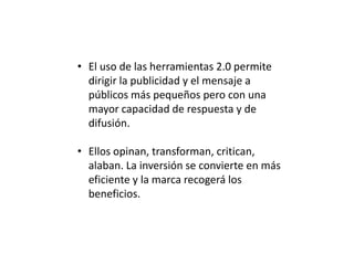 • El uso de las herramientas 2.0 permite
dirigir la publicidad y el mensaje a
públicos más pequeños pero con una
mayor capacidad de respuesta y de
difusión.
• Ellos opinan, transforman, critican,
alaban. La inversión se convierte en más
eficiente y la marca recogerá los
beneficios.

 