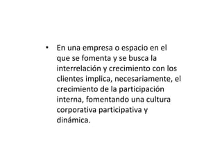 • En una empresa o espacio en el
que se fomenta y se busca la
interrelación y crecimiento con los
clientes implica, necesariamente, el
crecimiento de la participación
interna, fomentando una cultura
corporativa participativa y
dinámica.

 