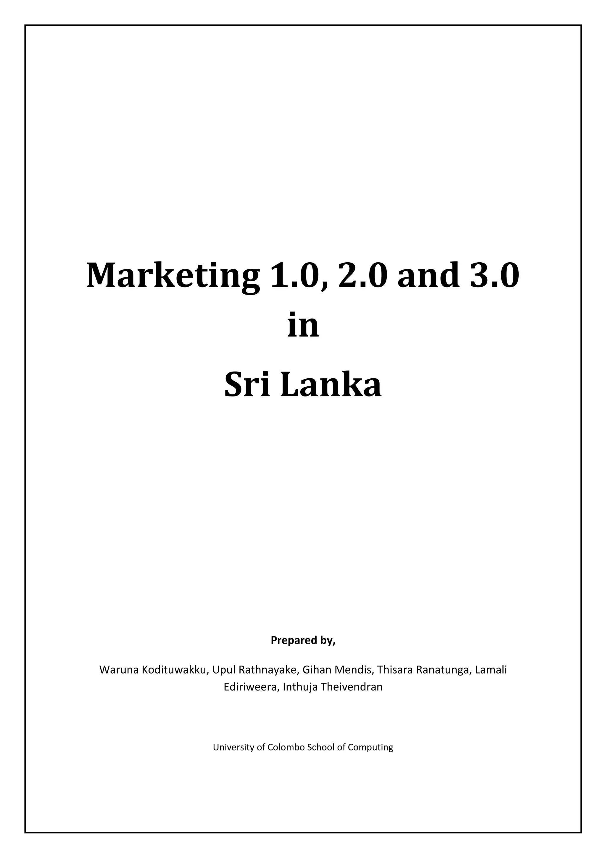 Marketing 1.0, 2.0 and 3.0
in
Sri Lanka
Prepared by,
Waruna Kodituwakku, Upul Rathnayake, Gihan Mendis, Thisara Ranatunga, Lamali
Ediriweera, Inthuja Theivendran
University of Colombo School of Computing
 
