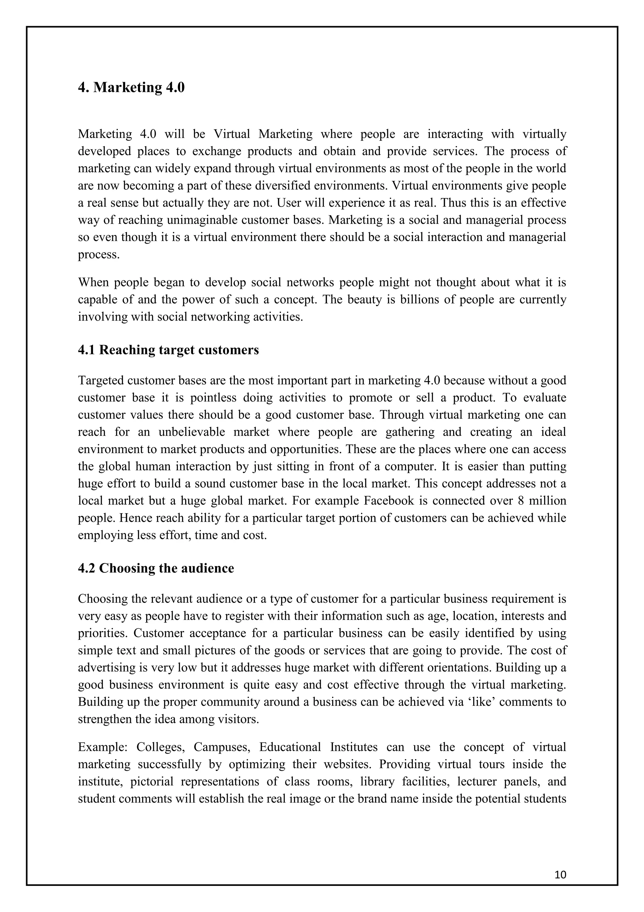 10
4. Marketing 4.0
Marketing 4.0 will be Virtual Marketing where people are interacting with virtually
developed places to exchange products and obtain and provide services. The process of
marketing can widely expand through virtual environments as most of the people in the world
are now becoming a part of these diversified environments. Virtual environments give people
a real sense but actually they are not. User will experience it as real. Thus this is an effective
way of reaching unimaginable customer bases. Marketing is a social and managerial process
so even though it is a virtual environment there should be a social interaction and managerial
process.
When people began to develop social networks people might not thought about what it is
capable of and the power of such a concept. The beauty is billions of people are currently
involving with social networking activities.
4.1 Reaching target customers
Targeted customer bases are the most important part in marketing 4.0 because without a good
customer base it is pointless doing activities to promote or sell a product. To evaluate
customer values there should be a good customer base. Through virtual marketing one can
reach for an unbelievable market where people are gathering and creating an ideal
environment to market products and opportunities. These are the places where one can access
the global human interaction by just sitting in front of a computer. It is easier than putting
huge effort to build a sound customer base in the local market. This concept addresses not a
local market but a huge global market. For example Facebook is connected over 8 million
people. Hence reach ability for a particular target portion of customers can be achieved while
employing less effort, time and cost.
4.2 Choosing the audience
Choosing the relevant audience or a type of customer for a particular business requirement is
very easy as people have to register with their information such as age, location, interests and
priorities. Customer acceptance for a particular business can be easily identified by using
simple text and small pictures of the goods or services that are going to provide. The cost of
advertising is very low but it addresses huge market with different orientations. Building up a
good business environment is quite easy and cost effective through the virtual marketing.
Building up the proper community around a business can be achieved via ‘like’ comments to
strengthen the idea among visitors.
Example: Colleges, Campuses, Educational Institutes can use the concept of virtual
marketing successfully by optimizing their websites. Providing virtual tours inside the
institute, pictorial representations of class rooms, library facilities, lecturer panels, and
student comments will establish the real image or the brand name inside the potential students
 
