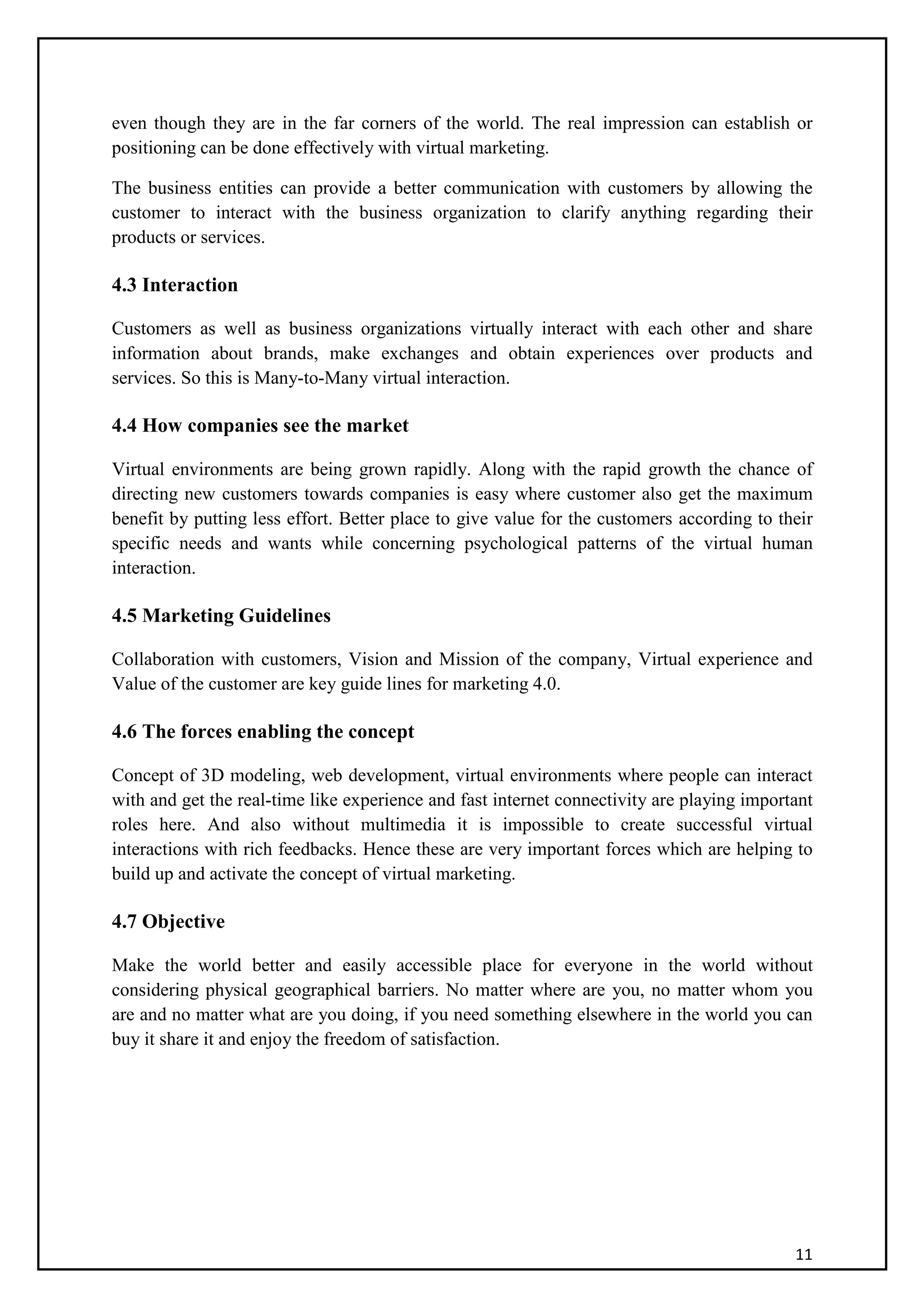 11
even though they are in the far corners of the world. The real impression can establish or
positioning can be done effectively with virtual marketing.
The business entities can provide a better communication with customers by allowing the
customer to interact with the business organization to clarify anything regarding their
products or services.
4.3 Interaction
Customers as well as business organizations virtually interact with each other and share
information about brands, make exchanges and obtain experiences over products and
services. So this is Many-to-Many virtual interaction.
4.4 How companies see the market
Virtual environments are being grown rapidly. Along with the rapid growth the chance of
directing new customers towards companies is easy where customer also get the maximum
benefit by putting less effort. Better place to give value for the customers according to their
specific needs and wants while concerning psychological patterns of the virtual human
interaction.
4.5 Marketing Guidelines
Collaboration with customers, Vision and Mission of the company, Virtual experience and
Value of the customer are key guide lines for marketing 4.0.
4.6 The forces enabling the concept
Concept of 3D modeling, web development, virtual environments where people can interact
with and get the real-time like experience and fast internet connectivity are playing important
roles here. And also without multimedia it is impossible to create successful virtual
interactions with rich feedbacks. Hence these are very important forces which are helping to
build up and activate the concept of virtual marketing.
4.7 Objective
Make the world better and easily accessible place for everyone in the world without
considering physical geographical barriers. No matter where are you, no matter whom you
are and no matter what are you doing, if you need something elsewhere in the world you can
buy it share it and enjoy the freedom of satisfaction.
 
