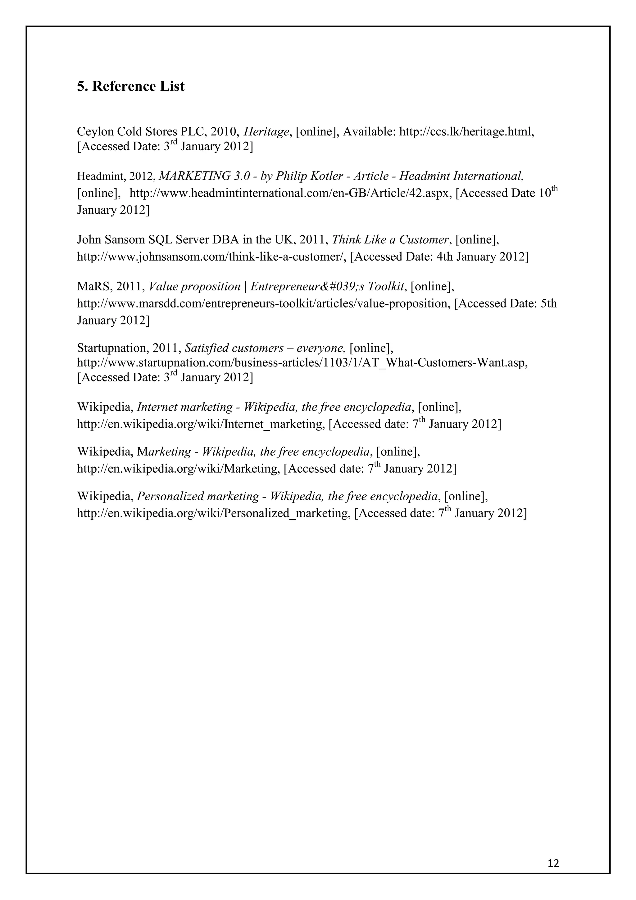 12
5. Reference List
Ceylon Cold Stores PLC, 2010, Heritage, [online], Available: http://ccs.lk/heritage.html,
[Accessed Date: 3rd
January 2012]
Headmint, 2012, MARKETING 3.0 - by Philip Kotler - Article - Headmint International,
[online], http://www.headmintinternational.com/en-GB/Article/42.aspx, [Accessed Date 10th
January 2012]
John Sansom SQL Server DBA in the UK, 2011, Think Like a Customer, [online],
http://www.johnsansom.com/think-like-a-customer/, [Accessed Date: 4th January 2012]
MaRS, 2011, Value proposition | Entrepreneur&#039;s Toolkit, [online],
http://www.marsdd.com/entrepreneurs-toolkit/articles/value-proposition, [Accessed Date: 5th
January 2012]
Startupnation, 2011, Satisfied customers – everyone, [online],
http://www.startupnation.com/business-articles/1103/1/AT_What-Customers-Want.asp,
[Accessed Date: 3rd
January 2012]
Wikipedia, Internet marketing - Wikipedia, the free encyclopedia, [online],
http://en.wikipedia.org/wiki/Internet_marketing, [Accessed date: 7th
January 2012]
Wikipedia, Marketing - Wikipedia, the free encyclopedia, [online],
http://en.wikipedia.org/wiki/Marketing, [Accessed date: 7th
January 2012]
Wikipedia, Personalized marketing - Wikipedia, the free encyclopedia, [online],
http://en.wikipedia.org/wiki/Personalized_marketing, [Accessed date: 7th
January 2012]
 