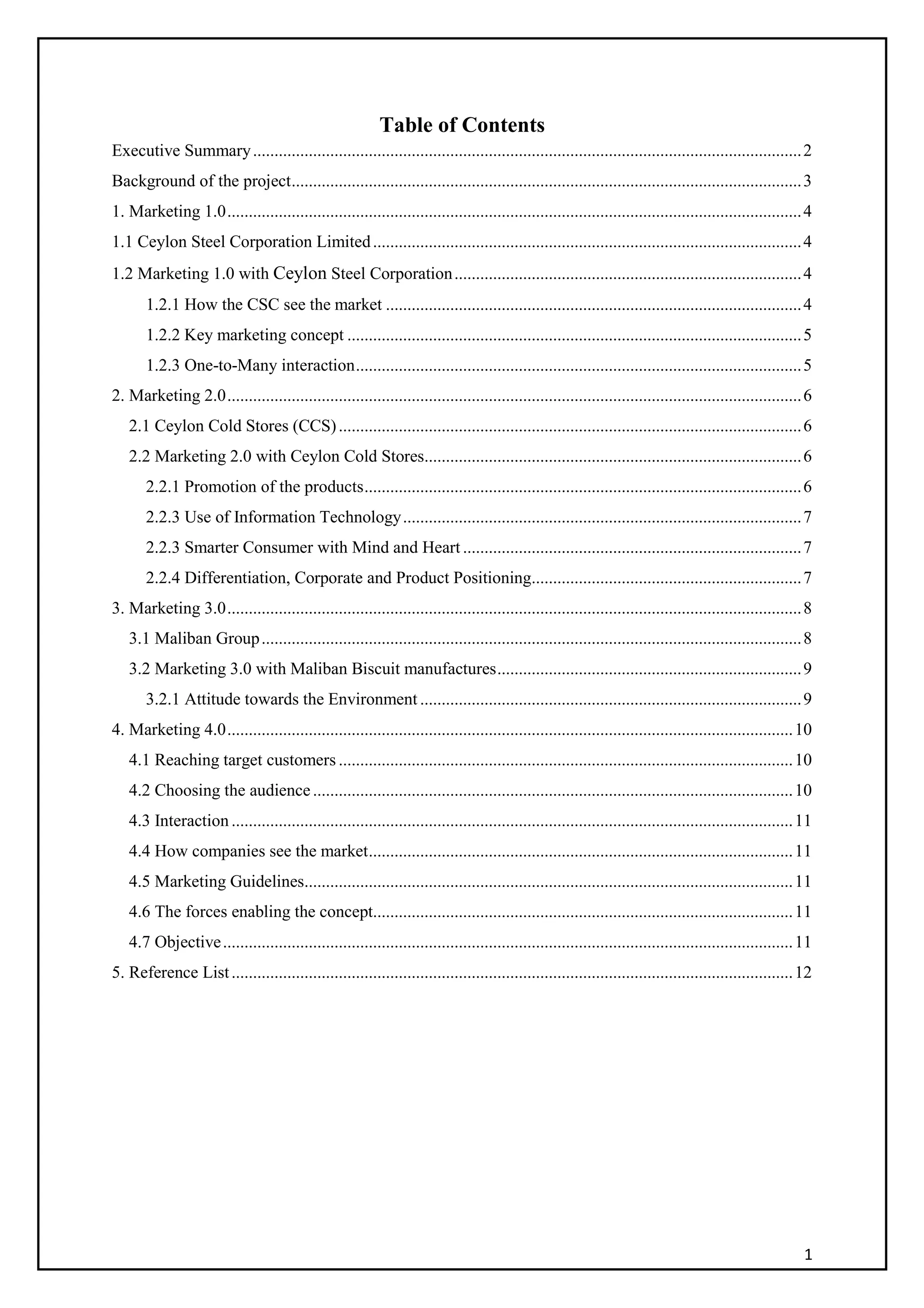 1
Table of Contents
Executive Summary................................................................................................................................2
Background of the project.......................................................................................................................3
1. Marketing 1.0......................................................................................................................................4
1.1 Ceylon Steel Corporation Limited....................................................................................................4
1.2 Marketing 1.0 with Ceylon Steel Corporation.................................................................................4
1.2.1 How the CSC see the market .................................................................................................4
1.2.2 Key marketing concept ..........................................................................................................5
1.2.3 One-to-Many interaction........................................................................................................5
2. Marketing 2.0......................................................................................................................................6
2.1 Ceylon Cold Stores (CCS)............................................................................................................6
2.2 Marketing 2.0 with Ceylon Cold Stores........................................................................................6
2.2.1 Promotion of the products......................................................................................................6
2.2.3 Use of Information Technology.............................................................................................7
2.2.3 Smarter Consumer with Mind and Heart ...............................................................................7
2.2.4 Differentiation, Corporate and Product Positioning...............................................................7
3. Marketing 3.0......................................................................................................................................8
3.1 Maliban Group..............................................................................................................................8
3.2 Marketing 3.0 with Maliban Biscuit manufactures.......................................................................9
3.2.1 Attitude towards the Environment .........................................................................................9
4. Marketing 4.0....................................................................................................................................10
4.1 Reaching target customers ..........................................................................................................10
4.2 Choosing the audience................................................................................................................10
4.3 Interaction ...................................................................................................................................11
4.4 How companies see the market...................................................................................................11
4.5 Marketing Guidelines..................................................................................................................11
4.6 The forces enabling the concept..................................................................................................11
4.7 Objective.....................................................................................................................................11
5. Reference List...................................................................................................................................12
 
