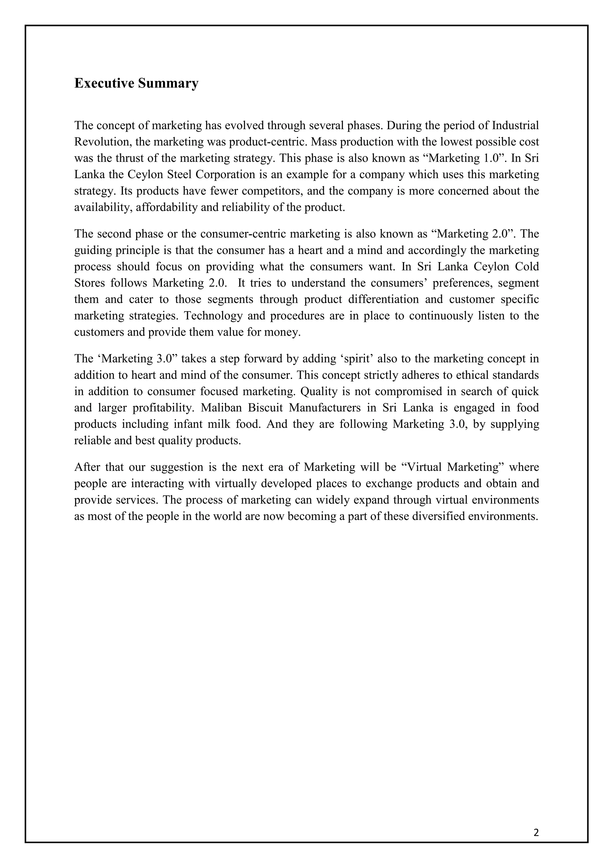 2
Executive Summary
The concept of marketing has evolved through several phases. During the period of Industrial
Revolution, the marketing was product-centric. Mass production with the lowest possible cost
was the thrust of the marketing strategy. This phase is also known as “Marketing 1.0”. In Sri
Lanka the Ceylon Steel Corporation is an example for a company which uses this marketing
strategy. Its products have fewer competitors, and the company is more concerned about the
availability, affordability and reliability of the product.
The second phase or the consumer-centric marketing is also known as “Marketing 2.0”. The
guiding principle is that the consumer has a heart and a mind and accordingly the marketing
process should focus on providing what the consumers want. In Sri Lanka Ceylon Cold
Stores follows Marketing 2.0. It tries to understand the consumers’ preferences, segment
them and cater to those segments through product differentiation and customer specific
marketing strategies. Technology and procedures are in place to continuously listen to the
customers and provide them value for money.
The ‘Marketing 3.0” takes a step forward by adding ‘spirit’ also to the marketing concept in
addition to heart and mind of the consumer. This concept strictly adheres to ethical standards
in addition to consumer focused marketing. Quality is not compromised in search of quick
and larger profitability. Maliban Biscuit Manufacturers in Sri Lanka is engaged in food
products including infant milk food. And they are following Marketing 3.0, by supplying
reliable and best quality products.
After that our suggestion is the next era of Marketing will be “Virtual Marketing” where
people are interacting with virtually developed places to exchange products and obtain and
provide services. The process of marketing can widely expand through virtual environments
as most of the people in the world are now becoming a part of these diversified environments.
 