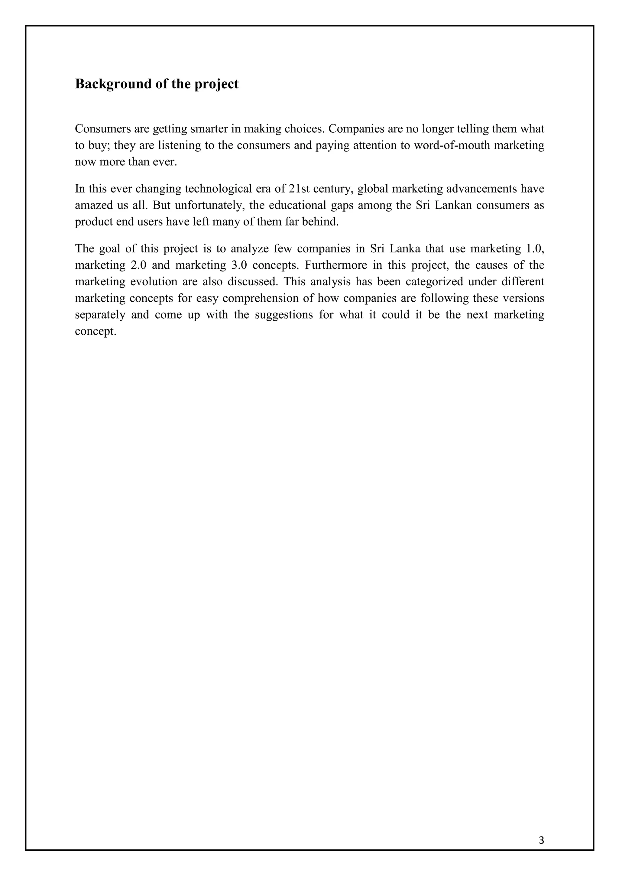 3
Background of the project
Consumers are getting smarter in making choices. Companies are no longer telling them what
to buy; they are listening to the consumers and paying attention to word-of-mouth marketing
now more than ever.
In this ever changing technological era of 21st century, global marketing advancements have
amazed us all. But unfortunately, the educational gaps among the Sri Lankan consumers as
product end users have left many of them far behind.
The goal of this project is to analyze few companies in Sri Lanka that use marketing 1.0,
marketing 2.0 and marketing 3.0 concepts. Furthermore in this project, the causes of the
marketing evolution are also discussed. This analysis has been categorized under different
marketing concepts for easy comprehension of how companies are following these versions
separately and come up with the suggestions for what it could it be the next marketing
concept.
 